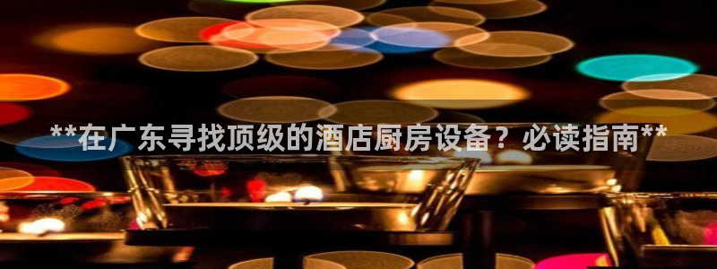 Z6尊龙官网入口：**在广东寻找顶级的酒店厨房设备？必读指南