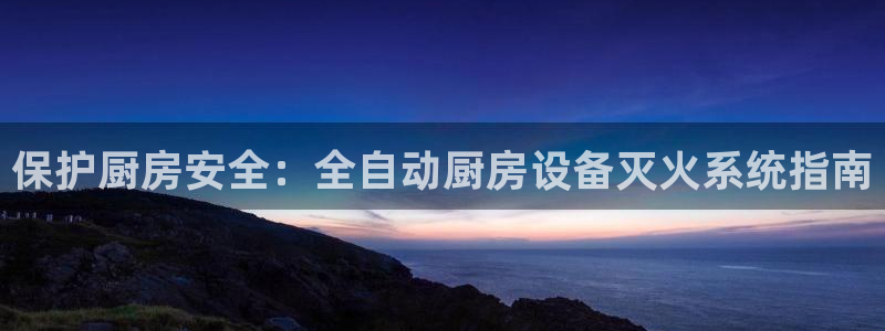 尊龙凯时平台入口：保护厨房安全：全自动厨房设备灭火系统指南
