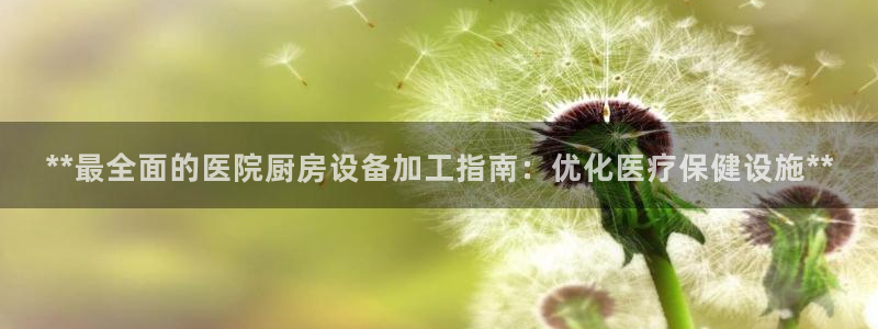 尊龙人生就是博送38：**最全面的医院厨房设备加工指南：优化