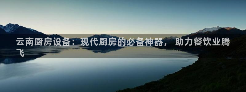 尊龙 10：云南厨房设备：现代厨房的必备神器， 助力餐饮业腾